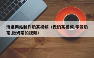 达州清远网站制作奶茶视频（做奶茶视频,学做奶茶,做奶茶的视频）