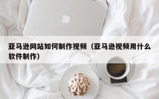 达州亚马逊网站如何制作视频（亚马逊视频用什么软件制作）
