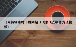达州飞来转场素材下载网站（飞来飞去制作方法视频）